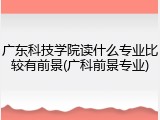 广东科技学院读什么专业比较有前景(广科前景专业)
