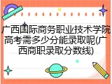 广西国际商务职业技术学院高考需多少分能录取呢(广西商职录取分数线)
