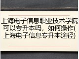 上海电子信息职业技术学院可以专升本吗，如何操作(上海电子信息专升本途径)