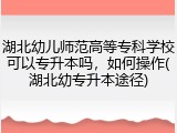 湖北幼儿师范高等专科学校可以专升本吗，如何操作(湖北幼专升本途径)