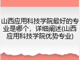 山西应用科技学院最好的专业是哪个，详细阐述(山西应用科技学院优势专业)