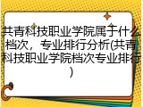 共青科技职业学院属于什么档次，专业排行分析(共青科技职业学院档次专业排行)