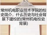 常州机电职业技术学院的校史简介，什么历史与社会背景下建校的(常州机电校史背景)