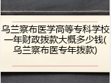 乌兰察布医学高等专科学校一年财政拨款大概多少钱(乌兰察布医专年拨款)