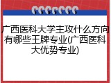 广西医科大学主攻什么方向有哪些王牌专业(广西医科大优势专业)