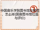 中国音乐学院图书馆在哪里，怎么样(国音图书馆位置与评价)