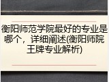 衡阳师范学院最好的专业是哪个，详细阐述(衡阳师院王牌专业解析)