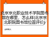 北京京北职业技术学院图书馆在哪里，怎么样(北京京北职院图书馆位置评价)