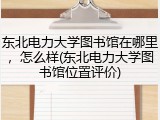 东北电力大学图书馆在哪里，怎么样(东北电力大学图书馆位置评价)