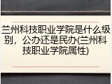 兰州科技职业学院是什么级别，公办还是民办(兰州科技职业学院属性)