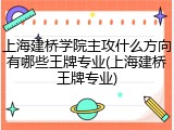上海建桥学院主攻什么方向有哪些王牌专业(上海建桥王牌专业)