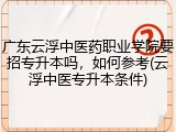 广东云浮中医药职业学院要招专升本吗，如何参考(云浮中医专升本条件)