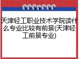 天津轻工职业技术学院读什么专业比较有前景(天津轻工前景专业)