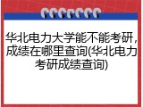 华北电力大学能不能考研，成绩在哪里查询(华北电力考研成绩查询)