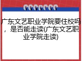 广东文艺职业学院要住校吗，是否能走读(广东文艺职业学院走读)