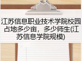 江苏信息职业技术学院校园占地多少亩，多少师生(江苏信息学院规模)