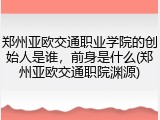 郑州亚欧交通职业学院的创始人是谁，前身是什么(郑州亚欧交通职院渊源)