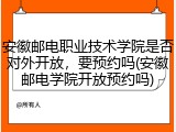 安徽邮电职业技术学院是否对外开放，要预约吗(安徽邮电学院开放预约吗)