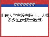山东大学有没有院士，大概多少(山大院士数量)