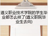 遵义职业技术学院的学生毕业都怎么样了(遵义职院毕业生去向)