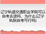 辽宁轨道交通职业学院可以自考去读吗，为什么(辽宁轨院自考可行吗)