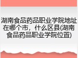 湖南食品药品职业学院地址在哪个市，什么区县(湖南食品药品职业学院位置)