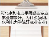 河北水利电力学院哪些专业就业前景好，为什么(河北水利电力学院好就业专业)