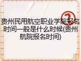 贵州民用航空职业学院报名时间一般是什么时候(贵州航院报名时间)