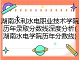湖南水利水电职业技术学院历年录取分数线深度分析(湖南水电学院历年分数线)