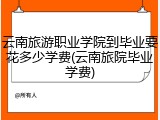 云南旅游职业学院到毕业要花多少学费(云南旅院毕业学费)