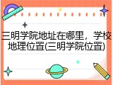 三明学院地址在哪里，学校地理位置(三明学院位置)