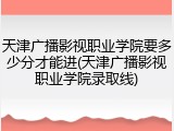 天津广播影视职业学院要多少分才能进(天津广播影视职业学院录取线)