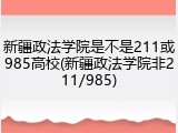 新疆政法学院是不是211或985高校(新疆政法学院非211/985)
