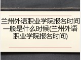 兰州外语职业学院报名时间一般是什么时候(兰州外语职业学院报名时间)