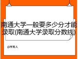 南通大学一般要多少分才能录取(南通大学录取分数线)