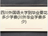 四川外国语大学到毕业要花多少学费(川外毕业学费多少)