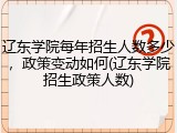 辽东学院每年招生人数多少，政策变动如何(辽东学院招生政策人数)