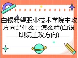 白银希望职业技术学院主攻方向是什么，怎么样(白银职院主攻方向)