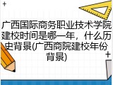 广西国际商务职业技术学院建校时间是哪一年，什么历史背景(广西商院建校年份背景)