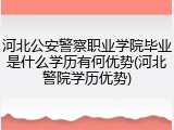 河北公安警察职业学院毕业是什么学历有何优势(河北警院学历优势)