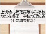 上饶幼儿师范高等专科学校地址在哪里，学校地理位置(上饶幼专地址)