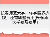 长春师范大学一年学费多少钱，还有哪些费用(长春师大学费及费用)