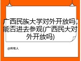 广西民族大学对外开放吗，能否进去参观(广西民大对外开放吗)