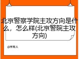 北京警察学院主攻方向是什么，怎么样(北京警院主攻方向)