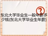 东北大学毕业生一般年薪多少钱(东北大学毕业生年薪)