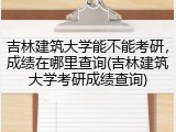 吉林建筑大学能不能考研，成绩在哪里查询(吉林建筑大学考研成绩查询)