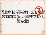 河北科技学院读什么专业比较有前景(河北科技学院优势专业)