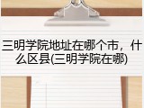 三明学院地址在哪个市，什么区县(三明学院在哪)