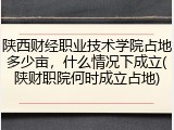 陕西财经职业技术学院占地多少亩，什么情况下成立(陕财职院何时成立占地)