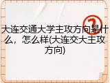 大连交通大学主攻方向是什么，怎么样(大连交大主攻方向)